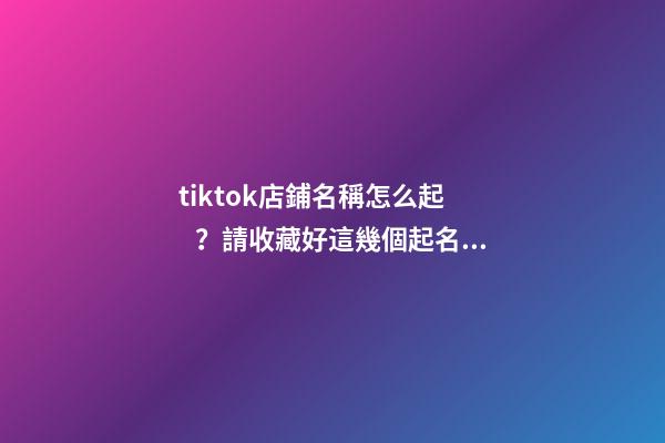 tiktok店鋪名稱怎么起？請收藏好這幾個起名技巧